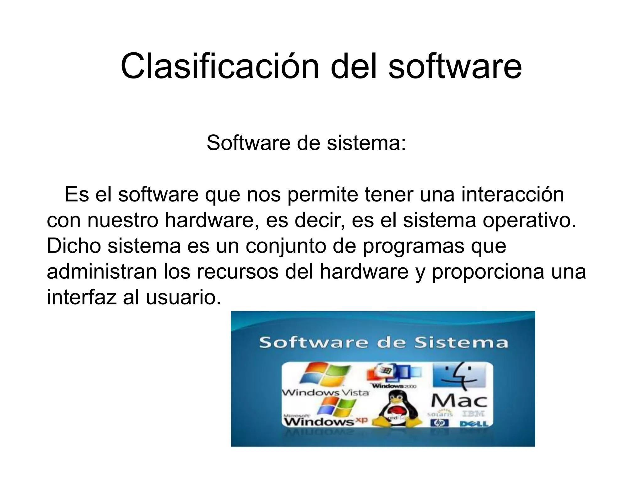 Clasificación del software
Software de sistema:
Es el software que nos permite tener una interacción
con nuestro hardware, es decir, es el sistema operativo.
Dicho sistema es un conjunto de programas que
administran los recursos del hardware y proporciona una
interfaz al usuario.
 