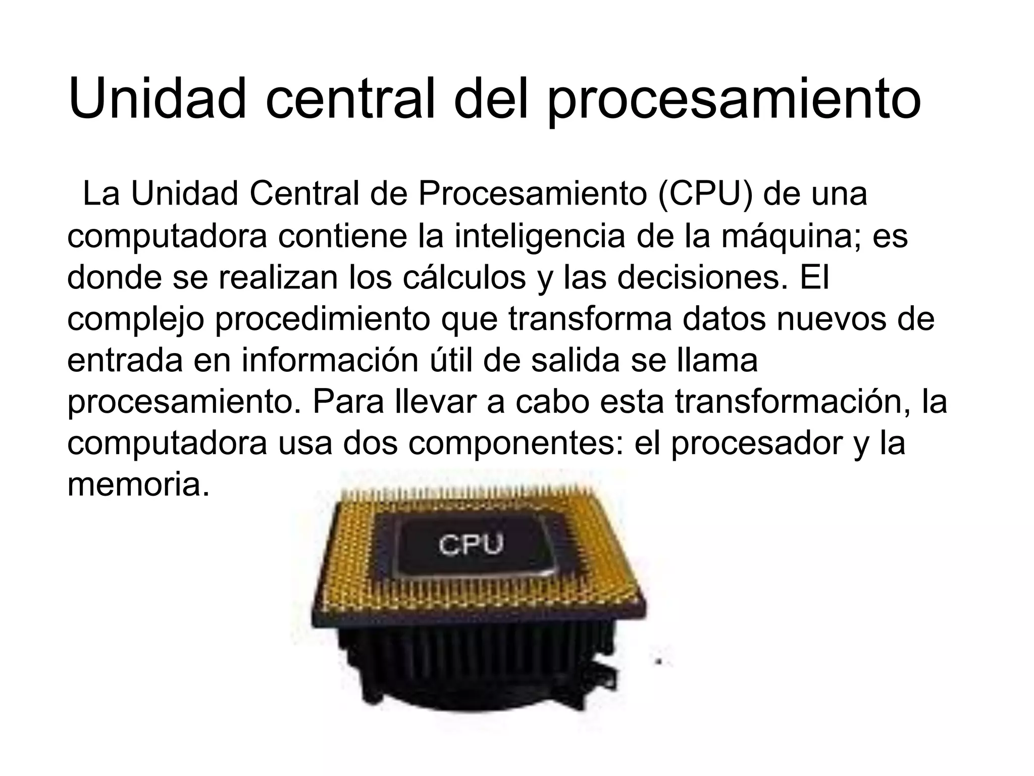 Unidad central del procesamiento
La Unidad Central de Procesamiento (CPU) de una
computadora contiene la inteligencia de la máquina; es
donde se realizan los cálculos y las decisiones. El
complejo procedimiento que transforma datos nuevos de
entrada en información útil de salida se llama
procesamiento. Para llevar a cabo esta transformación, la
computadora usa dos componentes: el procesador y la
memoria.
 