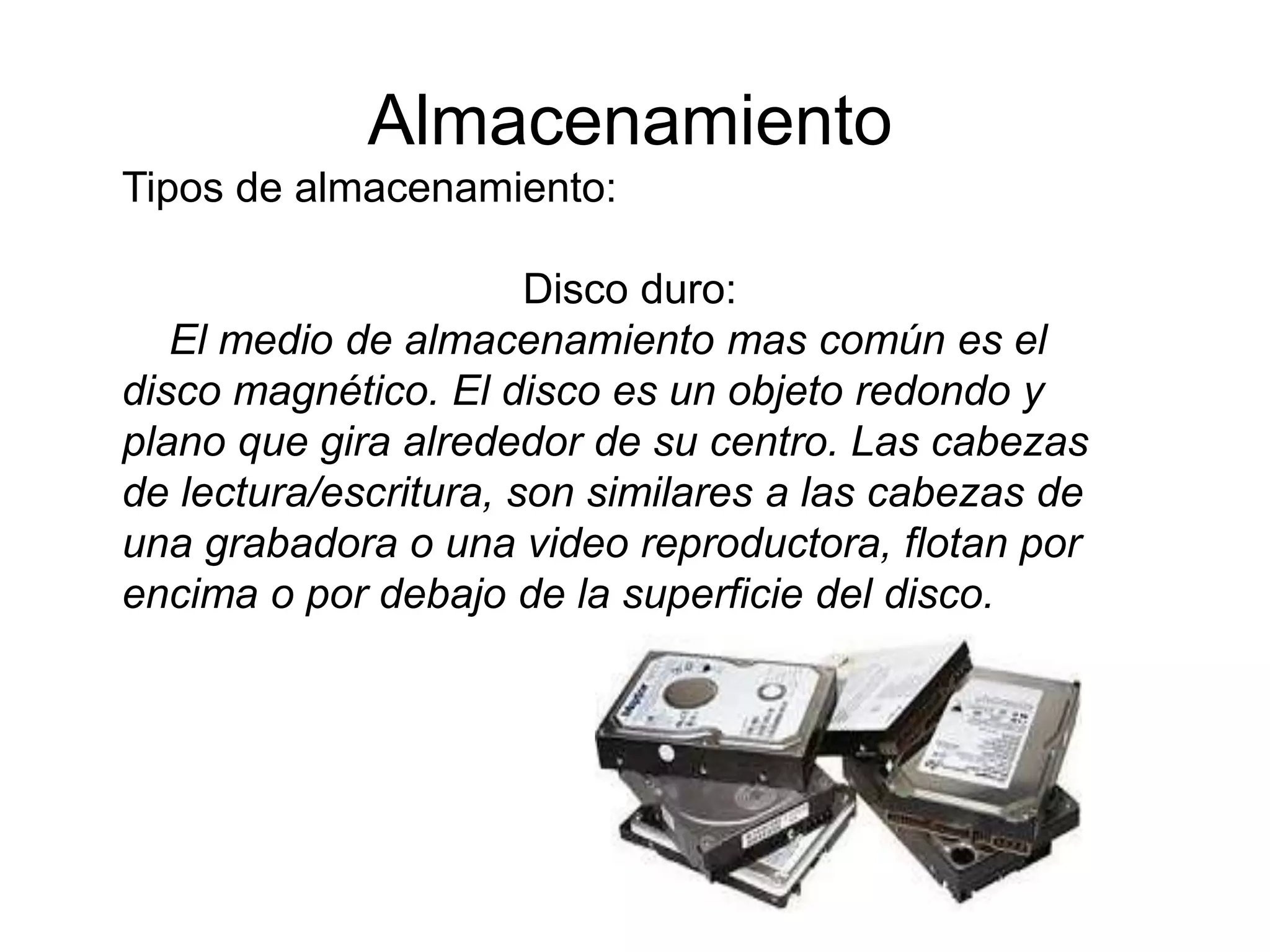 Almacenamiento
Tipos de almacenamiento:
Disco duro:
El medio de almacenamiento mas común es el
disco magnético. El disco es un objeto redondo y
plano que gira alrededor de su centro. Las cabezas
de lectura/escritura, son similares a las cabezas de
una grabadora o una video reproductora, flotan por
encima o por debajo de la superficie del disco.
 