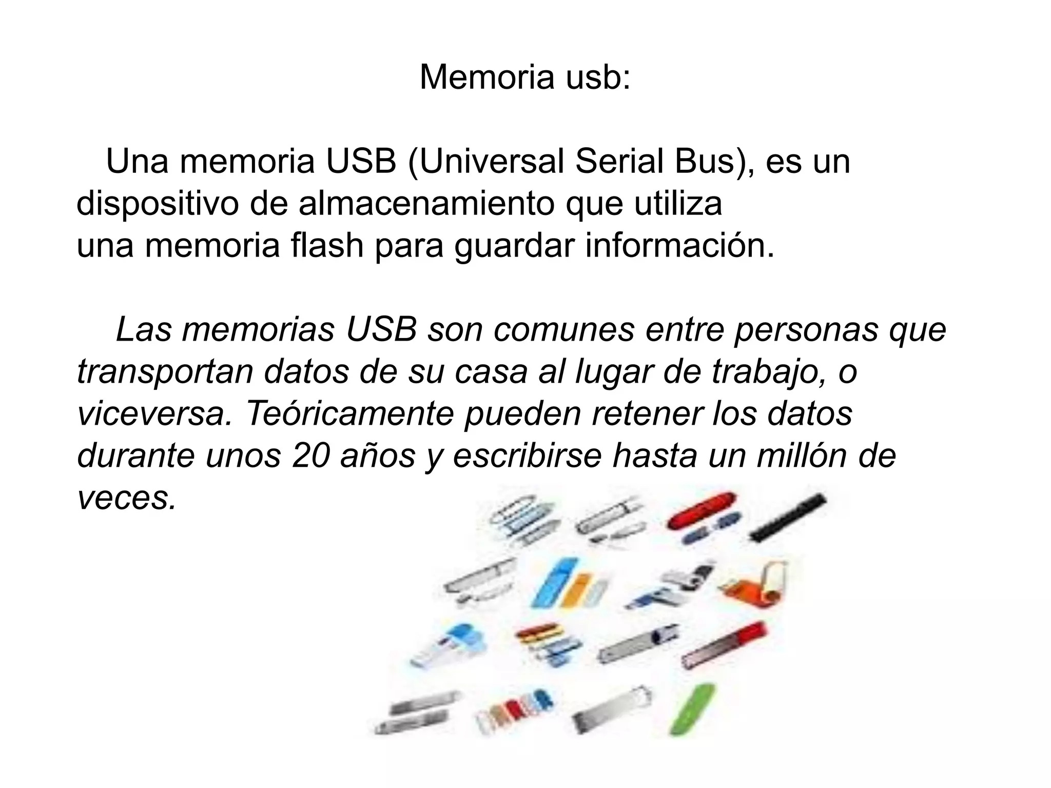 Memoria usb:
Una memoria USB (Universal Serial Bus), es un
dispositivo de almacenamiento que utiliza
una memoria flash para guardar información.
Las memorias USB son comunes entre personas que
transportan datos de su casa al lugar de trabajo, o
viceversa. Teóricamente pueden retener los datos
durante unos 20 años y escribirse hasta un millón de
veces.
 