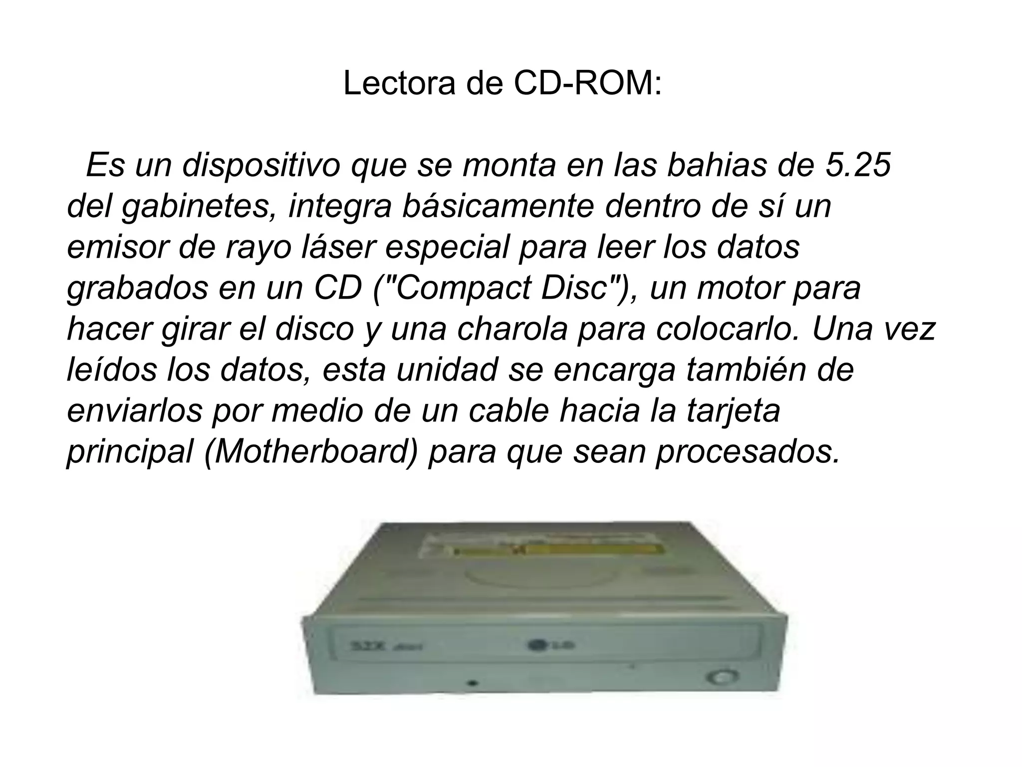Lectora de CD-ROM:
Es un dispositivo que se monta en las bahias de 5.25
del gabinetes, integra básicamente dentro de sí un
emisor de rayo láser especial para leer los datos
grabados en un CD ("Compact Disc"), un motor para
hacer girar el disco y una charola para colocarlo. Una vez
leídos los datos, esta unidad se encarga también de
enviarlos por medio de un cable hacia la tarjeta
principal (Motherboard) para que sean procesados.
 