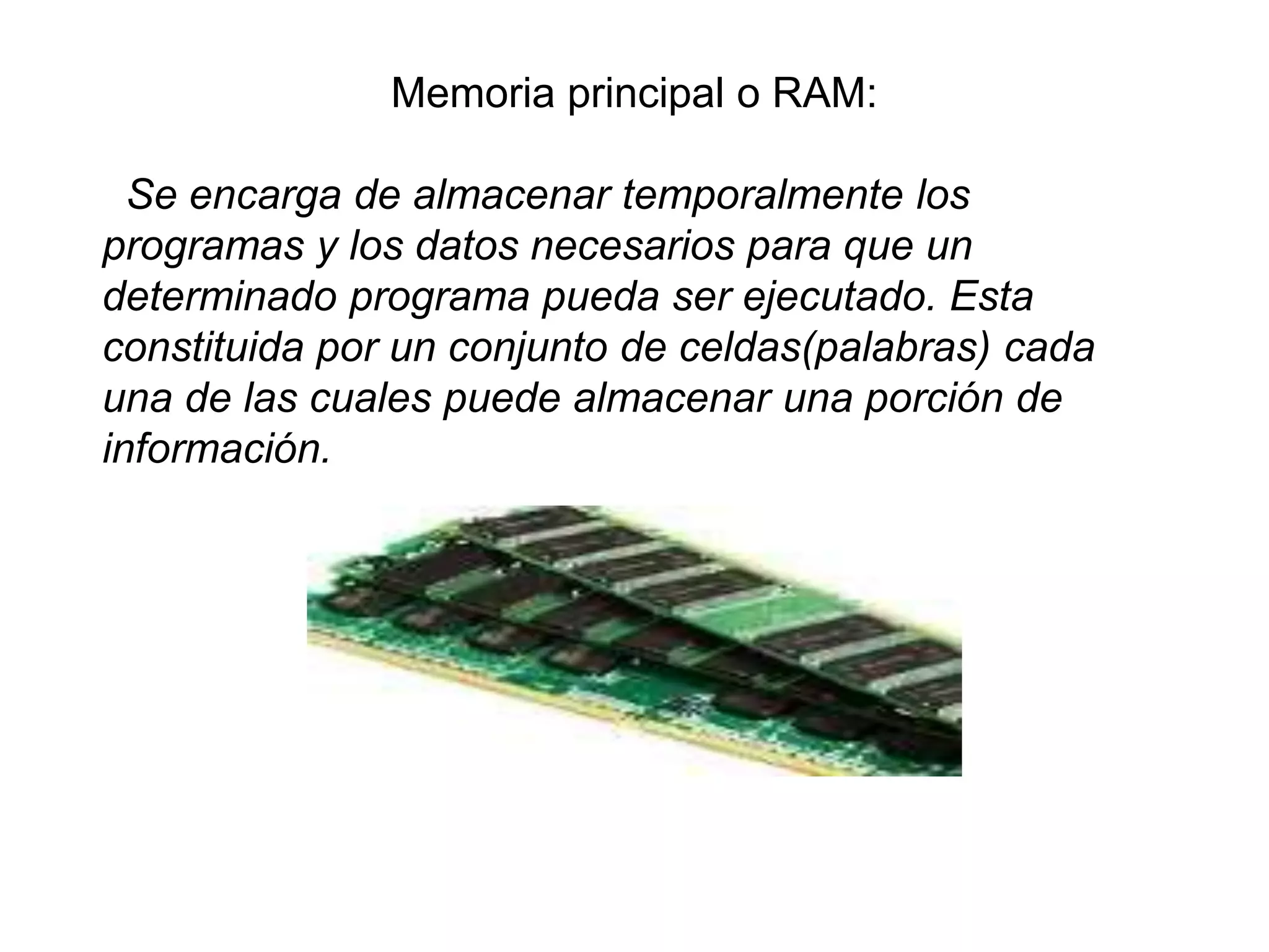 Memoria principal o RAM:
Se encarga de almacenar temporalmente los
programas y los datos necesarios para que un
determinado programa pueda ser ejecutado. Esta
constituida por un conjunto de celdas(palabras) cada
una de las cuales puede almacenar una porción de
información.
 