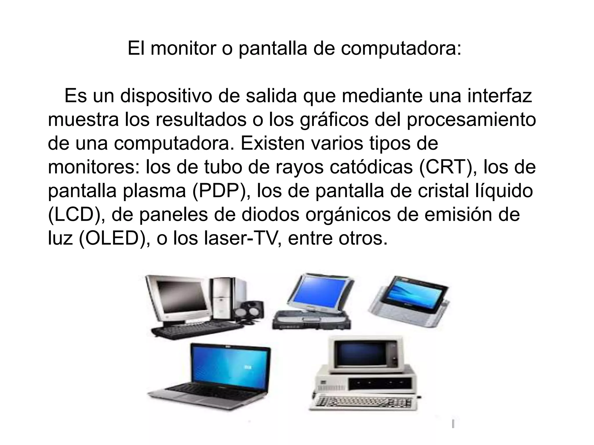 El monitor o pantalla de computadora:
Es un dispositivo de salida que mediante una interfaz
muestra los resultados o los gráficos del procesamiento
de una computadora. Existen varios tipos de
monitores: los de tubo de rayos catódicas (CRT), los de
pantalla plasma (PDP), los de pantalla de cristal líquido
(LCD), de paneles de diodos orgánicos de emisión de
luz (OLED), o los laser-TV, entre otros.
 