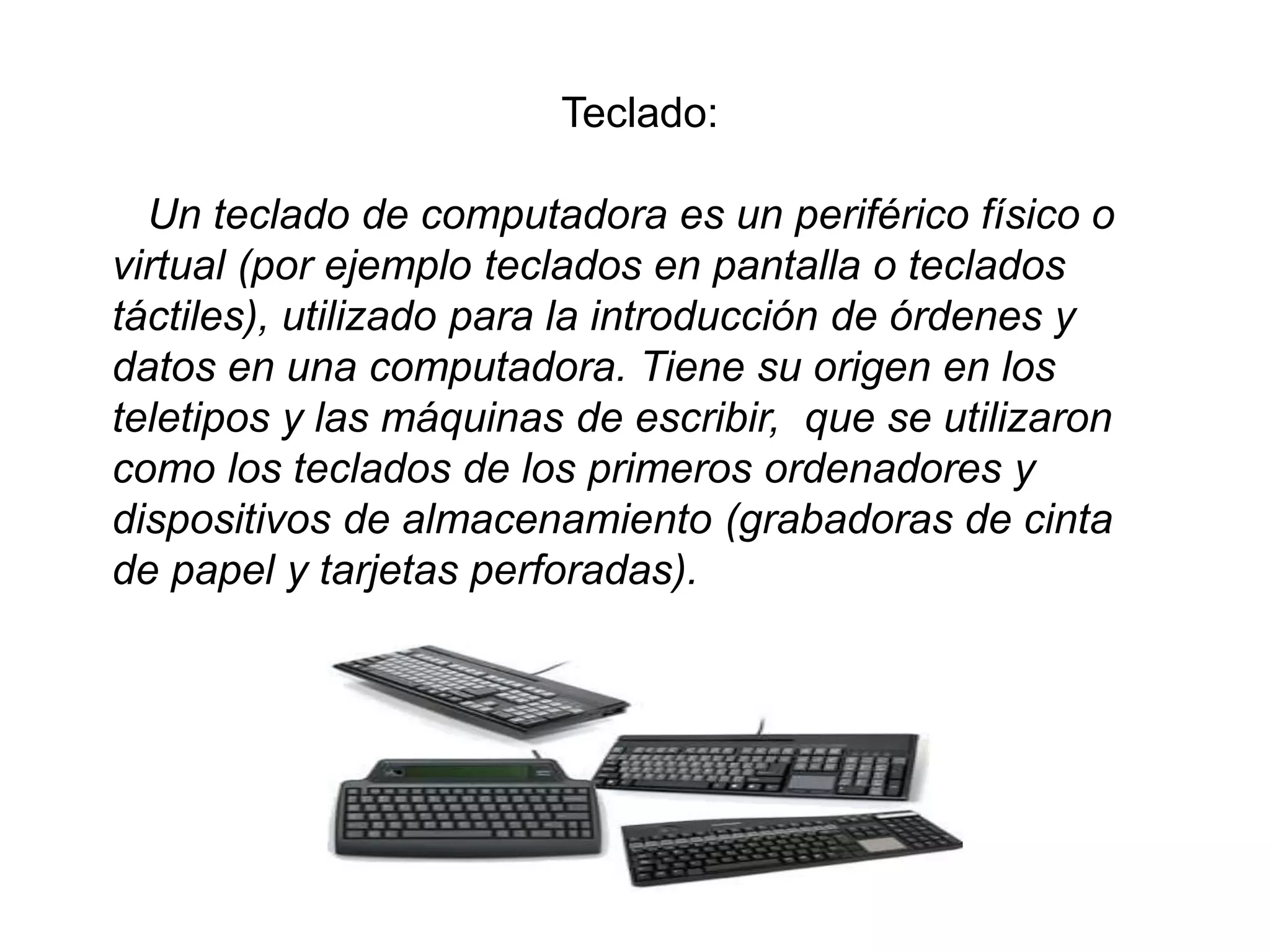 Teclado:
Un teclado de computadora es un periférico físico o
virtual (por ejemplo teclados en pantalla o teclados
táctiles), utilizado para la introducción de órdenes y
datos en una computadora. Tiene su origen en los
teletipos y las máquinas de escribir, que se utilizaron
como los teclados de los primeros ordenadores y
dispositivos de almacenamiento (grabadoras de cinta
de papel y tarjetas perforadas).
 