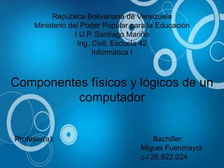 República Bolivariana de Venezuela
Ministerio del Poder Popular para la Educación
I.U.P. Santiago Mariño
Ing. Civil, Escuela 42
Informática I
Componentes físicos y lógicos de un
computador
Profesor(a): Bachiller:
Miguel Fuenmayor
c.i 26.922.024
 