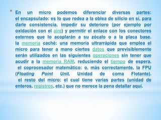 * En un micro podemos diferenciar diversas partes: 
el encapsulado: es lo que rodea a la oblea de silicio en sí, para 
darle consistencia, impedir su deterioro (por ejemplo por 
oxidación con el aire) y permitir el enlace con los conectores 
externos que lo acoplarán a su zócalo o a la placa base. 
la memoria caché: una memoria ultrarrápida que emplea el 
micro para tener a mano ciertos datos que previsiblemente 
serán utilizados en las siguientes operaciones sin tener que 
acudir a la memoria RAM, reduciendo el tiempo de espera. 
el coprocesador matemático: o, más correctamente, la FPU 
(Floating Point Unit, Unidad de coma Flotante). 
el resto del micro: el cual tiene varias partes (unidad de 
enteros, registros, etc.) que no merece la pena detallar aquí. 
 