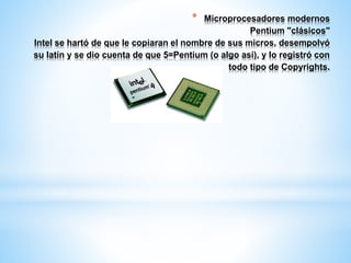 * Microprocesadores modernos 
Pentium "clásicos" 
Intel se hartó de que le copiaran el nombre de sus micros, desempolvó 
su latín y se dio cuenta de que 5=Pentium (o algo así), y lo registró con 
todo tipo de Copyrights. 
 