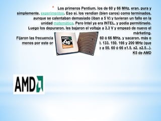* Los primeros Pentium, los de 60 y 66 MHz, eran, pura y 
simplemente, experimentos. Eso sí, los vendían (bien caros) como terminados, 
aunque se calentaban demasiado (iban a 5 V) y tuvieran un fallo en la 
unidad matemática. Pero Intel ya era INTEL, y podía permitírselo. 
Luego los depuraron, les bajaron el voltaje a 3,3 V y empezó de nuevo el 
márketing. 
Fijaron las frecuencias de las placas base en 50, 60 ó 66 MHz, y sacaron, más o 
menos por este orden, chips a 90, 100, 75, 120, 133, 150, 166 y 200 MHz (que 
iban internamente a 50, 60 ó 66 x1,5, x2, x2,5...). 
K5 de AMD 
 