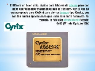 * El K5 era un buen chip, rápido para labores de oficina pero con 
peor coprocesador matemático que el Pentium, por lo que no 
era apropiado para CAD ni para ciertos juegos tipo Quake, que 
son las únicas aplicaciones que usan esta parte del micro. Su 
ventaja, la relación prestaciones/precio. 
6x86 (M1) de Cyrix (o IBM) 
 