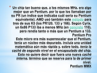 * Un chip tan bueno que, a los mismos MHz, era algo 
mejor que un Pentium, por lo que los llamaban por 
su PR (un índice que indicaba cuál sería su Pentium 
equivalente); AMD usó también este método para 
tres de sus K5 (los PR120, 133 y 166). Según Cyrix, 
un 6x86 P133 iba a menos MHz (en concreto 110), 
pero rendía tanto o más que un Pentium a 133. 
Pentium Pro 
Este micro era más superescalar que el Pentium, 
tenía un núcleo más depurado, incluía una unidad 
matemática aún más rápida y, sobre todo, tenía la 
caché de segundo nivel en el encapsulado del chip. 
Esto no quiere decir que fuera una nueva caché 
interna, término que se reserva para la de primer 
nivel. 
Pentium MMX 
 