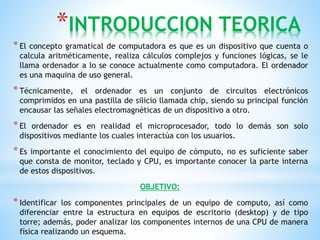 *INTRODUCCION TEORICA 
* El concepto gramatical de computadora es que es un dispositivo que cuenta o 
calcula aritméticamente, realiza cálculos complejos y funciones lógicas, se le 
llama ordenador a lo se conoce actualmente como computadora. El ordenador 
es una maquina de uso general. 
* Técnicamente, el ordenador es un conjunto de circuitos electrónicos 
comprimidos en una pastilla de silicio llamada chip, siendo su principal función 
encausar las señales electromagnéticas de un dispositivo a otro. 
* El ordenador es en realidad el microprocesador, todo lo demás son solo 
dispositivos mediante los cuales interactúa con los usuarios. 
* Es importante el conocimiento del equipo de cómputo, no es suficiente saber 
que consta de monitor, teclado y CPU, es importante conocer la parte interna 
de estos dispositivos. 
OBJETIVO: 
* Identificar los componentes principales de un equipo de computo, así como 
diferenciar entre la estructura en equipos de escritorio (desktop) y de tipo 
torre; además, poder analizar los componentes internos de una CPU de manera 
física realizando un esquema. 
 