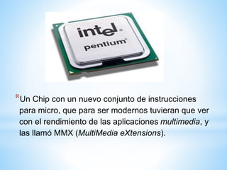 *Un Chip con un nuevo conjunto de instrucciones 
para micro, que para ser modernos tuvieran que ver 
con el rendimiento de las aplicaciones multimedia, y 
las llamó MMX (MultiMedia eXtensions). 
 
