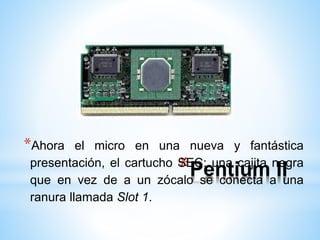 *Ahora el micro en una nueva y fantástica 
presentación, el cartucho *SEC: Pentium una cajita negra 
II 
que en vez de a un zócalo se conecta a una 
ranura llamada Slot 1. 
 