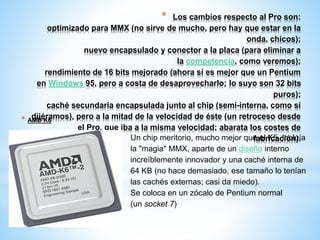 * Los cambios respecto al Pro son: 
optimizado para MMX (no sirve de mucho, pero hay que estar en la 
onda, chicos); 
nuevo encapsulado y conector a la placa (para eliminar a 
la competencia, como veremos); 
rendimiento de 16 bits mejorado (ahora sí es mejor que un Pentium 
en Windows 95, pero a costa de desaprovecharlo; lo suyo son 32 bits 
puros); 
caché secundaria encapsulada junto al chip (semi-interna, como si 
dijéramos), pero a la mitad de la velocidad de éste (un retroceso desde 
el Pro, que iba a la misma velocidad; abarata los costes de 
fabricación). 
* AMD K6 
Un chip meritorio, mucho mejor que el K5. Incluía 
la "magia" MMX, aparte de un diseño interno 
increíblemente innovador y una caché interna de 
64 KB (no hace demasiado, ese tamaño lo tenían 
las cachés externas; casi da miedo). 
Se coloca en un zócalo de Pentium normal 
(un socket 7) 
 