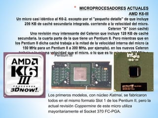 * MICROPROCESADORES ACTUALES 
AMD K6-III 
Un micro casi idéntico al K6-2, excepto por el "pequeño detalle" de que incluye 
256 KB de caché secundaria integrada, corriendo a la velocidad del micro. 
Celeron "A" (con caché) 
Una revisión muy interesante del Celeron que incluye 128 KB de caché 
secundaria, la cuarta parte de la que tiene un Pentium II. Pero mientras que en 
los Pentium II dicha caché trabaja a la mitad de la velocidad interna del micro (a 
150 MHz para un Pentium II a 300 MHz, por ejemplo), en los nuevos Celeron 
trabaja a la misma velocidad que el micro, o lo que es lo mismo: ¡a 300 MHz o 
más! 
* Pentium III 
Los primeros modelos, con núcleo Katmai, se fabricaron 
todos en el mismo formato Slot 1 de los Pentium II, pero la 
actual revisión Coppermine de este micro utiliza 
mayoritariamente el Socket 370 FC-PGA. 
 