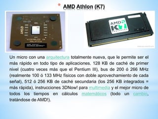 * AMD Athlon (K7) 
Un micro con una arquitectura totalmente nueva, que le permite ser el 
más rápido en todo tipo de aplicaciones. 128 KB de caché de primer 
nivel (cuatro veces más que el Pentium III), bus de 200 ó 266 MHz 
(realmente 100 ó 133 MHz físicos con doble aprovechamiento de cada 
señal), 512 ó 256 KB de caché secundaria (los 256 KB integrados = 
más rápida), instrucciones 3DNow! para multimedia y el mejor micro de 
todos los tiempos en cálculos matemáticos (todo un cambio, 
tratándose de AMD!). 
 
