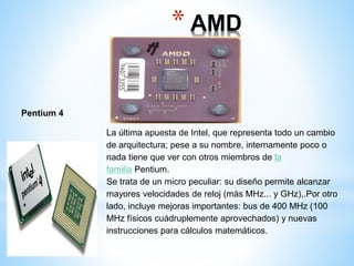 * AMD 
Duron 
Pentium 4 
La última apuesta de Intel, que representa todo un cambio 
de arquitectura; pese a su nombre, internamente poco o 
nada tiene que ver con otros miembros de la 
familia Pentium. 
Se trata de un micro peculiar: su diseño permite alcanzar 
mayores velocidades de reloj (más MHz... y GHz),.Por otro 
lado, incluye mejoras importantes: bus de 400 MHz (100 
MHz físicos cuádruplemente aprovechados) y nuevas 
instrucciones para cálculos matemáticos. 
 