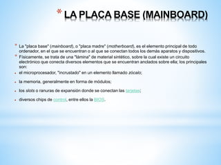 * LA PLACA BASE (MAINBOARD) 
* La "placa base" (mainboard), o "placa madre" (motherboard), es el elemento principal de todo 
ordenador, en el que se encuentran o al que se conectan todos los demás aparatos y dispositivos. 
* Físicamente, se trata de una "lámina" de material sintético, sobre la cual existe un circuito 
electrónico que conecta diversos elementos que se encuentran anclados sobre ella; los principales 
son: 
 el microprocesador, "incrustado" en un elemento llamado zócalo; 
 la memoria, generalmente en forma de módulos; 
 los slots o ranuras de expansión donde se conectan las tarjetas; 
 diversos chips de control, entre ellos la BIOS. 
 
