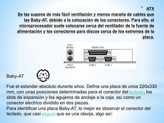 * ATX 
Se las supone de más fácil ventilación y menos maraña de cables que 
las Baby-AT, debido a la colocación de los conectores. Para ello, el 
. 
microprocesador suele colocarse cerca del ventilador de la fuente de 
alimentación y los conectores para discos cerca de los extremos de la 
placa. 
Baby-AT 
Fue el estándar absoluto durante años. Define una placa de unos 220x330 
mm, con unas posiciones determinadas para el conector del teclado, los 
slots de expansión y los agujeros de anclaje a la caja, así como un 
conector eléctrico dividido en dos piezas. 
Para identificar una placa Baby-AT, lo mejor es observar el conector del 
teclado, que casi seguro que es una clavija, algo así: 
 