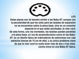 * . 
LPX 
Estas placas son de tamaño similar a las Baby-AT, aunque con 
la peculiaridad de que los slots para las tarjetas de expansión 
no se encuentran sobre la placa base, sino en un conector 
especial en el que están pinchadas, la riser card. 
De esta forma, una vez montadas, las tarjetas quedan paralelas 
a la placa base, en vez de perpendiculares como en las Baby- 
AT; es un diseño típico de ordenadores de sobremesa con caja 
estrecha (menos de 15 cm de alto), y su único problema viene 
de que la riser card no suele tener más de dos o tres slots, 
contra cinco en una Baby-AT típica. 
 