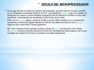 * ZÓCALO DEL MICROPROCESADOR 
* Es el lugar donde se inserta el "cerebro" del ordenador. Durante más de 10 años consistió 
en un rectángulo o cuadrado donde el "micro", una pastilla de plástico negro con patitas, se 
introducía con mayor o menor facilidad; la aparición de los Pentium II cambió un poco este 
panorama, introduciendo los conectores en forma de ranura (slot). 
 PGA: son el modelo clásico, usado en el 386 y muchos 486; consiste en un cuadrado de 
conectores en forma de agujero donde se insertan las patitas del chip por pura presión. 
Según el chip, tiene más o menos agujeritos. 
 ZIF: Zero Insertion Force (socket), es decir, zócalo de fuerza de inserción nula. Posee 
un sistema mecánico permite introducir el micro sin necesidad de fuerza alguna, con lo que 
el peligro de cargarnos el chip por romperle una patita desaparece. 
 