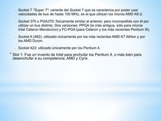 o Socket 7 "Super 7": variante del Socket 7 que se caracteriza por poder usar 
velocidades de bus de hasta 100 MHz, es el que utilizan los micros AMD K6-2. 
o Socket 370 o PGA370: físicamente similar al anterior, pero incompatible con él por 
utilizar un bus distinto. Dos versiones: PPGA (la más antigua, sólo para micros 
Intel Celeron Mendocino) y FC-PGA (para Celeron y los más recientes Pentium III). 
o Socket A (462): utilizado únicamente por los más recientes AMD K7 Athlon y por 
los AMD Duron. 
o Socket 423: utilizado únicamente por los Pentium 4. 
* Slot 1: Fue un invento de Intel para enchufar los Pentium II, o más bien para 
desenchufar a su competencia, AMD y Cyrix. 
 