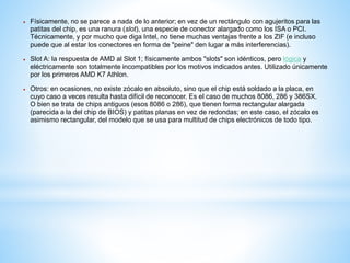  Físicamente, no se parece a nada de lo anterior; en vez de un rectángulo con agujeritos para las 
patitas del chip, es una ranura (slot), una especie de conector alargado como los ISA o PCI. 
Técnicamente, y por mucho que diga Intel, no tiene muchas ventajas frente a los ZIF (e incluso 
puede que al estar los conectores en forma de "peine" den lugar a más interferencias). 
 Slot A: la respuesta de AMD al Slot 1; físicamente ambos "slots" son idénticos, pero lógica y 
eléctricamente son totalmente incompatibles por los motivos indicados antes. Utilizado únicamente 
por los primeros AMD K7 Athlon. 
 Otros: en ocasiones, no existe zócalo en absoluto, sino que el chip está soldado a la placa, en 
cuyo caso a veces resulta hasta difícil de reconocer. Es el caso de muchos 8086, 286 y 386SX. 
O bien se trata de chips antiguos (esos 8086 o 286), que tienen forma rectangular alargada 
(parecida a la del chip de BIOS) y patitas planas en vez de redondas; en este caso, el zócalo es 
asimismo rectangular, del modelo que se usa para multitud de chips electrónicos de todo tipo. 
 
