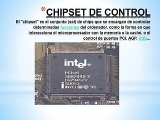 *CHIPSET DE CONTROL 
El "chipset" es el conjunto (set) de chips que se encargan de controlar 
determinadas funciones del ordenador, como la forma en que 
interacciona el microprocesador con la memoria o la caché, o el 
control de puertos PCI, AGP, USB... 
 