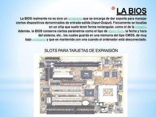 *LA BIOS 
La BIOS realmente no es sino un programa que se encarga de dar soporte para manejar 
ciertos dispositivos denominados de entrada-salida (Input-Output). Físicamente se localiza 
en un chip que suele tener forma rectangular, como el de la imagen. 
Además, la BIOS conserva ciertos parámetros como el tipo de disco duro, la fecha y hora 
del sistema, etc., los cuales guarda en una memoria del tipo CMOS, de muy 
bajo consumo y que es mantenida con una cuando el ordenador está desconectado. 
SLOTS PARA TARJETAS DE EXPANSIÓN 
 