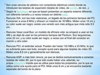 * Son unas ranuras de plástico con conectores eléctricos (slots) donde se 
introducen las tarjetas de expansión (tarjeta de vídeo, de sonido, de red...). 
* Según la tecnología en que se basen presentan un aspecto externo diferente, 
con diferente tamaño y a veces incluso en distinto color. 
 Ranuras ISA: son las más veteranas, un legado de los primeros tiempos del PC. 
Funcionan a unos 8 MHz y ofrecen un máximo de 16 MB/s. Miden unos 14 cm y 
su color suele ser negro; existe una versión aún más antigua que mide sólo 8,5 
cm. 
 Ranuras Vesa Local Bus: un modelo de efímera vida: se empezó a usar en los 
486 y se dejó de usar en los primeros tiempos del Pentium. Son larguísimas, 
unos 22 cm, y su color suele ser negro, a veces con el final del conector en 
marrón u otro color. 
 Ranuras PCI: el estándar actual. Pueden dar hasta 132 MB/s a 33 MHz, lo que 
es suficiente para casi todo, excepto quizá para algunas tarjetas de vídeo 3D. 
Miden unos 8,5 cm y generalmente son blancas. 
 Ranuras AGP: o más bien ranura, ya que se dedica exclusivamente a conectar 
tarjetas de vídeo 3D, por lo que sólo suele haber una; además, su 
propia estructura impide que se utilice para todos los propósitos, por lo que se 
utiliza como una ayuda para el PCI. Mide unos 8 cm y se encuentra bastante 
separada del borde de la placa. 
 