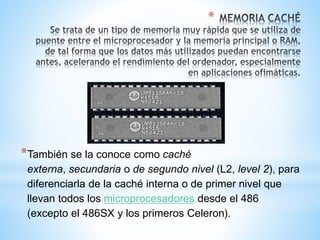 * 
*También se la conoce como caché 
externa, secundaria o de segundo nivel (L2, level 2), para 
diferenciarla de la caché interna o de primer nivel que 
llevan todos los microprocesadores desde el 486 
(excepto el 486SX y los primeros Celeron). 
 