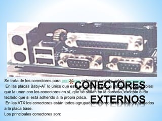 *CONECTORES 
Se trata de los conectores para periféricos externos: teclado, ratón, impresora. 
En las placas Baby-AT lo único que está en contacto con la placa son unos cables 
que la unen con los conectores en sí, que se sitúan en la carcasa, excepto el de 
teclado que sí está adherido a la propia placa. 
EXTERNOS 
En las ATX los conectores están todos agrupados entorno al de teclado y soldados 
a la placa base. 
Los principales conectores son: 
 
