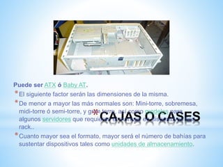 Puede ser ATX ó Baby AT. 
*El siguiente factor serán las dimensiones de la misma. 
*De menor a mayor las más normales son: Mini-torre, sobremesa, 
midi-torre ó semi-torre, y gran *CAJAS torre, así como modelos algunos servidores que requieren el montaje en O dispositivos CASES 
para 
tipo 
rack.. 
*Cuanto mayor sea el formato, mayor será el número de bahías para 
sustentar dispositivos tales como unidades de almacenamiento. 
 