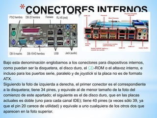 *CONECTORES INTERNOS 
Bajo esta denominación englobamos a los conectores para dispositivos internos, 
como puedan ser la disquetera, el disco duro, el CD-ROM o el altavoz interno, e 
incluso para los puertos serie, paralelo y de joystick si la placa no es de formato 
ATX. 
Siguiendo la foto de izquierda a derecha, el primer conector es el correspondiente 
a la disquetera; tiene 34 pines, y equivale al de menor tamaño de la foto del 
comienzo de este apartado; el siguiente es el de disco duro, que en las placas 
actuales es doble (uno para cada canal IDE); tiene 40 pines (a veces sólo 39, ya 
que el pin 20 carece de utilidad) y equivale a uno cualquiera de los otros dos que 
aparecen en la foto superior. 
 