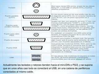 Teclado 
Bien para clavija DIN ancha, propio de las placas 
Baby-AT, o mini-DIN en placas ATX y muchos 
diseños propietarios. 
Puerto paralelo 
(LPT1) 
En los pocos casos en los que existe más de uno, 
el segundo sería LPT2. Es un conector hembra de 
unos 38 mm, con 25 pines agrupados en 2 
hileras. 
Puertos serie 
(COM o RS232) 
Suelen ser dos, uno estrecho de unos 17 mm, con 
9 pines (habitualmente "COM1"), y otro ancho de 
unos 38 mm, con 25 pines (generalmente 
"COM2"), como el paralelo pero macho, con los 
pines hacia fuera. Internamente son iguales, sólo 
cambia el conector exterior; en las placas ATX 
suelen ser ambos de 9 pines. 
Puerto para ratón 
PS/2 
En realidad, un conector mini-DIN como el de 
teclado; el nombre proviene de su uso en los 
ordenadores PS/2 de IBM. 
Puerto de juegos 
O puerto para joystick o teclado midi. De tamaño 
algo mayor que el puerto serie estrecho, de unos 
25 mm, con 15 pines agrupados en 2 hileras. 
Puerto VGA 
Incluyendo las modernas SVGA, XGA, pero no las 
CGA o EGA. Aunque lo normal es que no esté 
integrada en la placa base sino en una tarjeta de 
expansión, vamos a describirlo para evitar 
confusiones: de unos 17 mm, con 15 pines 
agrupados en 3 hileras. 
USB 
En las placas más modernas (ni siquiera en todas 
las ATX); de forma estrecha y rectangular, 
inconfundible pero de poca utilidad por ahora. 
Actualmente los teclados y ratones tienden hacia el mini-DIN o PS/2, y se supone 
que en unos años casi todo se conectará al USB, en una cadena de periféricos 
conectados al mismo cable. 
 