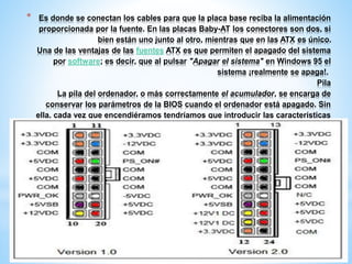 * Es donde se conectan los cables para que la placa base reciba la alimentación 
proporcionada por la fuente. En las placas Baby-AT los conectores son dos, si 
bien están uno junto al otro, mientras que en las ATX es único. 
Una de las ventajas de las fuentes ATX es que permiten el apagado del sistema 
por software; es decir, que al pulsar "Apagar el sistema" en Windows 95 el 
sistema ¡realmente se apaga!. 
Pila 
La pila del ordenador, o más correctamente el acumulador, se encarga de 
conservar los parámetros de la BIOS cuando el ordenador está apagado. Sin 
ella, cada vez que encendiéramos tendríamos que introducir las características 
del disco duro, del chipset, la fecha y la hora. 
 