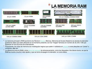 * LA MEMORIA RAM 
* La memoria principal o RAM (acrónimo de Random Access Memory, Memoria de Acceso Aleatorio) es donde el ordenador 
guarda los datos que está utilizando en el momento presente; son los "megas" famosos en número de 32, 64 ó 128 que 
aparecen en los anuncios de ordenadores. 
* Físicamente, los chips de memoria son rectángulos negros que suelen ir soldados en grupos a unas plaquitas con "pines" o 
contactos, algo así: 
* La diferencia entre la RAM y otros tipos de memoria de almacenamiento, como los disquetes o los discos duros, es que la 
RAM es mucho (mucho) más rápida, y que se borra al apagar el ordenador, no como éstos. 
 