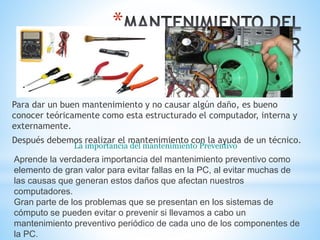 * 
Para dar un buen mantenimiento y no causar algún daño, es bueno 
conocer teóricamente como esta estructurado el computador, interna y 
externamente. 
Después debemos realizar el mantenimiento con la ayuda de un técnico. 
La importancia del mantenimiento Preventivo 
Aprende la verdadera importancia del mantenimiento preventivo como 
elemento de gran valor para evitar fallas en la PC, al evitar muchas de 
las causas que generan estos daños que afectan nuestros 
computadores. 
Gran parte de los problemas que se presentan en los sistemas de 
cómputo se pueden evitar o prevenir si llevamos a cabo un 
mantenimiento preventivo periódico de cada uno de los componentes de 
la PC. 
 