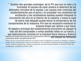 * Existen dos grandes enemigos de tu PC que son el calor y la 
humedad. El exceso de calor acelera el deterioro de los 
delicados circuitos de tu equipo. Las causas más comunes del 
recalentamiento son el polvo y la suciedad: los conductos de 
ventilación y los ventiladores tupidos pueden bloquear la 
circulación del aire en el interior de la cubierta, y hasta la capa 
de polvo más delgada puede elevar la temperatura de los 
componentes de tu máquina. Por eso es necesario mantener tu 
sistema limpio por dentro y por fuera. 
El objetivo principal del mantenimiento preventivo es alargar la 
vida útil del computador y evitar posibles fallas en un futuro, y 
que básicamente consiste en la limpieza física Interna y Externa 
del equipo de cómputo. * Deberás de limpiar básicamente los componentes externos y los componentes internos que se 
encuentran dentro del gabinete del CPU. 
* Dentro de los componentes externos se pueden incluir el gabinete, el monitor, el teclado y el ratón, y 
dentro de los componentes internos que deberían ser sometidos a limpieza se encuentran la tarjeta 
madre, tarjetas adaptadoras, cables y conectores, la fuente de alimentación, la memoria RAM, los 
ventiladores, unidades de DVDs, CDS. 
 