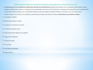 **Reporte Gratuito: Explorando Un Sistema de Computo y conociendo mejor el funcionamiento de la PC. 
* La frecuencia con la cual deberías implementar este tipo de mantenimiento depende del ambiente de la computadora básicamente, aunque 
también se deberá tener presente la calidad de los componentes de la misma. Si la PC esta en un ambiente extremadamente sucio se debe limpiar 
en promedio cada tres meses, pero en ambientes limpios de oficina la limpieza se debería realizar en promedio una o dos veces al año. 
* Aunque existen en el mercado una variedad de elementos que facilitan esta tarea de limpieza, Herramientas que deberías utilizar: 
1. Un soplador o Blower. 
2. Espuma para limpiar carcasas. 
3. Limpiador de contactos en aerosol. 
4. Una Brocha pequeña suave. 
5. Varios bastoncillos higiénicos de algodón. 
6. Juego de atornilladores 
7. Trozos de franela. 
8. Un borrador 
9. Una Pulsera antiestática 
10.Grasa térmica 
 