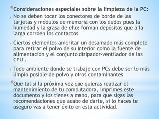 *Consideraciones especiales sobre la limpieza de la PC: 
 No se deben tocar los conectores de borde de las 
tarjetas y módulos de memoria con los dedos pues la 
humedad y la grasa de ellos forman depósitos que a la 
larga corroen los contactos. 
 Ciertos elementos ameritan un desamado más completo 
para retirar el polvo de su interior como la fuente de 
alimentación y el conjunto disipador-ventilador de las 
CPU . 
 Todo ambiente donde se trabaje con PCs debe ser lo más 
limpio posible de polvo y otros contaminantes 
*Que tal si la próxima vez que quieras realizar el 
mantenimiento de tu computadora, imprimes este 
documento y los tienes a mano, para que sigas las 
recomendaciones que acabo de darte, si lo haces te 
aseguro vas a tener éxito en esta actividad. 
 