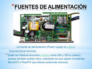 *FUENTES DE ALIMENTACIÓN 
La fuente de alimentación (Power supply en inglés). 
Características técnicas 
*Suele ser habitual encontrar modelos entre 200 y 350 w (vatios), 
aunque también existen otros, sobretodo los que siguen el estándar 
MicroATX o FlexATX que ofrecen potencias menores. 
 