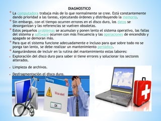 DIAGNOSTICO 
* La computadora trabaja más de lo que normalmente se cree. Está constantemente 
dando prioridad a las tareas, ejecutando órdenes y distribuyendo la memoria. 
* Sin embargo, con el tiempo ocurren errores en el disco duro, los datos se 
desorganizan y las referencias se vuelven obsoletas. 
* Estos pequeños problemas se acumulan y ponen lento el sistema operativo, las fallas 
del sistema y software ocurren con más frecuencia y las operaciones de encendido y 
apagado se demoran más. 
* Para que el sistema funcione adecuadamente e incluso para que sobre todo no se 
ponga tan lento, se debe realizar un mantenimiento periódico. 
* Asegurándonos de incluir en la rutina del mantenimiento estas labores: 
 Exploración del disco duro para saber si tiene errores y solucionar los sectores 
alterados. 
 Limpieza de archivos. 
 Desfragmentación el disco duro. 
 