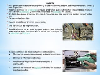 LIMPIEZA 
* Para garantizar un rendimiento optimo y eficaz de la computadora, debemos mantenerla limpia y 
bien organizada. 
* Debemos eliminar los programas antiguos, programas que no utilicemos y las unidades de disco 
para liberar la memoria y reducir la posibilidad de conflicto del sistema. 
* Un disco duro puede presentar diversas deficiencias, que casi siempre se pueden corregir estas 
son: 
* Poco espacio disponible. 
* Espacio ocupado por archivos innecesarios. 
* Alto porcentaje de fragmentación. 
* Se debe eliminar los archivos antiguos y temporales. Además, entre más pocos archivos 
innecesarios tenga la computadora, estará más protegida de amenazas como el hurto de 
la identidad en Internet. 
En general lo que se debe realizar son estas labores: 
 Eliminar los programas antiguos y archivos temporales. 
 Eliminar la información obsoleta 
 Asegurarnos de guardar de manera segura la 
información. 
 Eliminar las entradas de registro inválidas y los accesos 
directos dañados. 
 