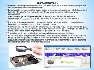 DESFRAGMENTACIÓN 
* De todos los componentes de una PC, el disco duro es el más sensible y el que más 
requiere un cuidadoso mantenimiento. 
* La detección precoz de fallas puede evitar a tiempo un desastre con pérdida parcial o 
total de información (aunque este evento no siempre puede detectarse con 
anticipación). 
 Alto porcentaje de fragmentación: Durante el uso de una PC existe un 
ininterrumpido proceso de borrado de archivos e instalación de otros nuevos. 
* Estos se instalan a partir del primer espacio disponible en el disco y si no cabe se 
fracciona, continuando en el próximo espacio vacío. 
* Un índice bajo de fragmentación es tolerable e imperceptible, pero en la medida que 
aumenta, la velocidad disminuye en razón del incremento de los tiempos de acceso al 
disco ocasionado por la fragmentación, pudiendo hacerse notable. 
* Todas las versiones de Windows incluyen el desfragmentador de disco. 
* El proceso de desfragmentación total consume bastante tiempo (en ocasiones hasta 
horas), y aunque puede realizarse como tarea de fondo no resulta conveniente la 
ejecución simultanea de otro programa mientras se desfragmenta el disco, debiendo 
desactivarse también el protector de pantalla. 
 