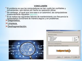 CONCLUSIÓN 
* El problema es que las computadoras se han vuelto tan confiables y 
convenientes, que damos por hecho su operación eficaz. 
* Sin embargo, al igual que una casa o un automóvil, las computadoras 
ocasionalmente requieren atención. 
* Si se realiza las siguientes labores de mantenimiento con frecuencia la 
computadora funcionará de manera segura y sin problemas: 
Diagnóstico. 
Limpieza. 
Desfragmentación. 
 