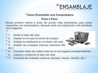 * 
*Como Ensamblar una Computadora 
Paso a Paso 
Bueno primero vamos a tocar los puntos más importantes para poder 
ensamblar una computadora, después daré una explicación más detallada 
con imágenes. 
* 
* 1. -Quitar la tapa del case 
* 2. -Instalar en el case la fuente de energía 
* 3. -Instalar la mainboard en el interior del case 
* 4. -Instalar las unidades internas (memoria RAM, disco duro, Lectora, 
etc.) 
* 5. -Conectar todos los cables internas en los lugares correspondientes 
* 6. -Colocar y empernar la tapa del case 
* 7. -Conectar las unidades externas (teclado, mouse, monitor, etc.) 
 