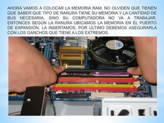 AHORA VAMOS A COLOCAR LA MEMORIA RAM, NO OLVIDEN QUE TIENEN 
QUE SABER QUE TIPO DE RANURA TIENE SU MEMORIA Y LA CANTIDAD DE 
BUS NECESARIA, SINO SU COMPUTADORA NO VA A TRABAJAR. 
ENTONCES SEGÚN LA RANURA UBICAMOS LA MEMORIA EN EL PUERTO 
DE EXPANSIÓN, LA INSERTAMOS, POR ULTIMO DEBEMOS ASEGURARLA 
CON LOS GANCHOS QUE TIENE A LOS EXTREMOS. 
 