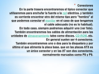* Conexiones 
En la parte trasera encontraremos el típico conector que 
utilizaremos para enchufar la fuente a la red eléctrica, y también 
es corriente encontrar otro del mismo tipo pero "hembra" al 
que podemos conectar el monitor en el caso de que tengamos 
el cable adecuado (no es lo habitual). 
En todo caso, siempre podremos adquirir uno (ver foto). 
También encontraremos los cables de alimentación para las 
unidades de almacenamiento tales como discos, CD-ROM, etc. 
En general suelen ser 4 conectores. 
También encontraremos uno o dos para la disquetera y por 
último el que alimenta la placa base, que en las placas ATX es 
un único conector y en las AT son dos conectores, 
normalmente marcados como P8 y P9. 
 
