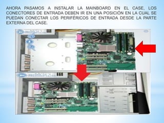 AHORA PASAMOS A INSTALAR LA MAINBOARD EN EL CASE, LOS 
CONECTORES DE ENTRADA DEBEN IR EN UNA POSICIÓN EN LA CUAL SE 
PUEDAN CONECTAR LOS PERIFÉRICOS DE ENTRADA DESDE LA PARTE 
EXTERNA DEL CASE. 
 